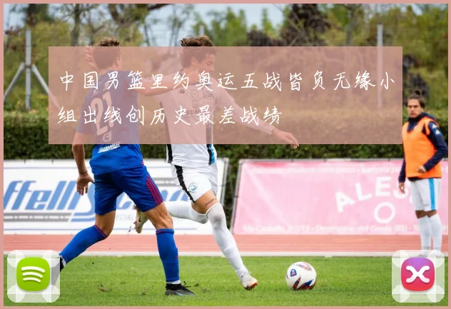 中国男篮里约奥运五战皆负无缘小组出线创历史最差战绩