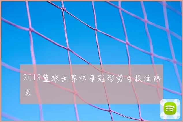 2019篮球世界杯争冠形势与投注热点