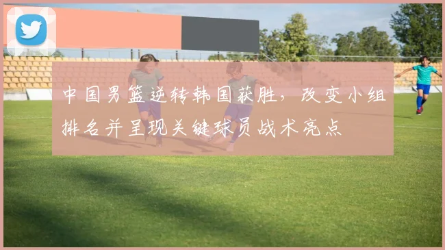 中国男篮逆转韩国获胜，改变小组排名并呈现关键球员战术亮点