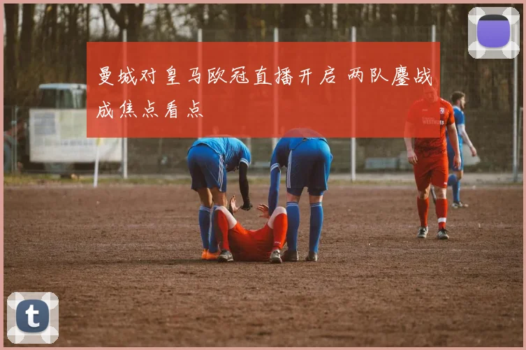 曼城对皇马欧冠直播开启 两队鏖战成焦点看点