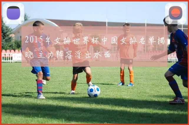 2015年女排世界杯中国女排名单揭晓 主力阵容浮出水面