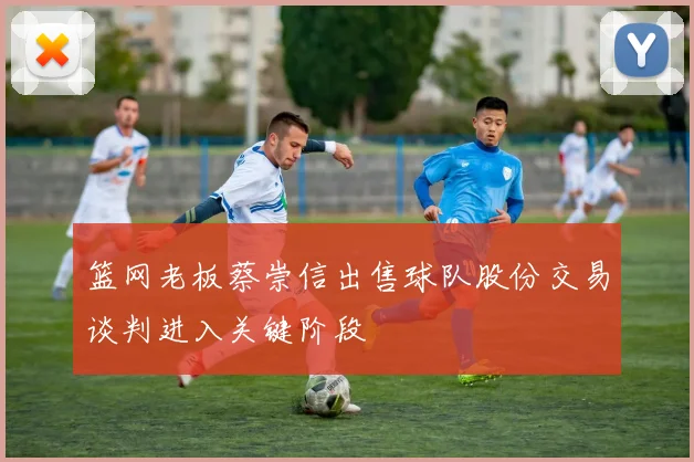篮网老板蔡崇信出售球队股份交易谈判进入关键阶段