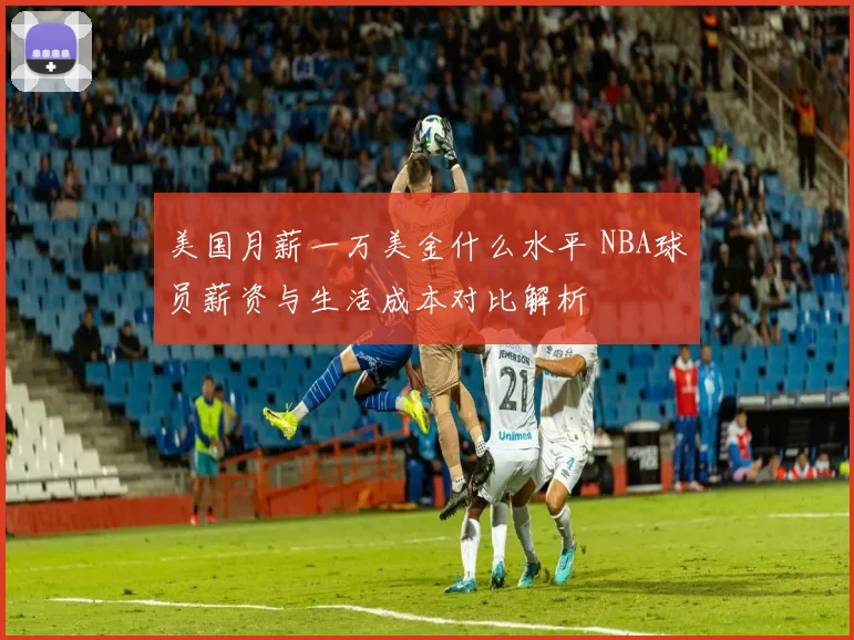美国月薪一万美金什么水平 NBA球员薪资与生活成本对比解析