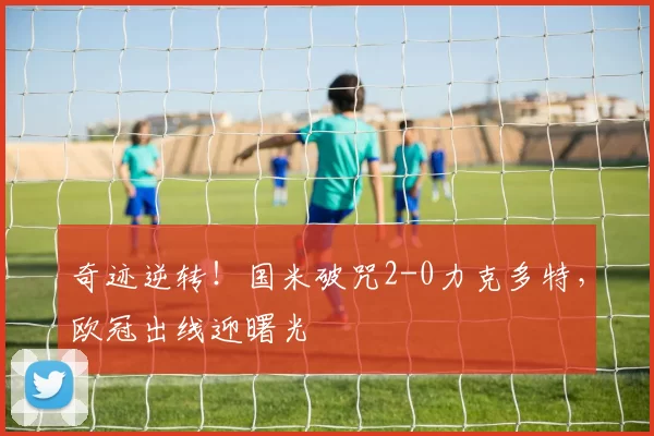 奇迹逆转!国米破咒2-0力克多特,欧冠出线迎曙光