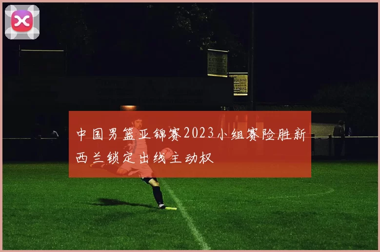 中国男篮亚锦赛2023小组赛险胜新西兰锁定出线主动权