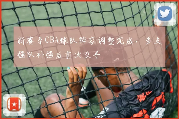 新赛季CBA球队阵容调整完成，多支强队补强后首次交手