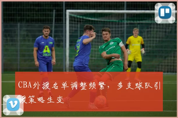 CBA外援名单调整频繁,多支球队引援策略生变