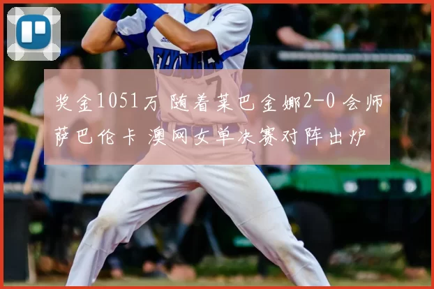 奖金1051万 随着莱巴金娜2-0 会师萨巴伦卡 澳网女单决赛对阵出炉