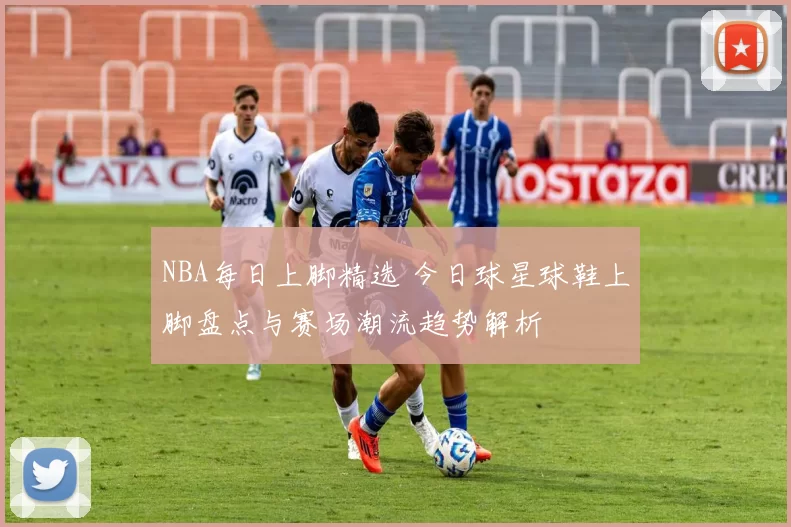 NBA每日上脚精选 今日球星球鞋上脚盘点与赛场潮流趋势解析