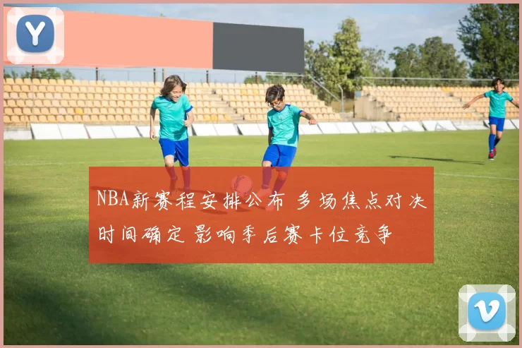 NBA新赛程安排公布 多场焦点对决时间确定 影响季后赛卡位竞争