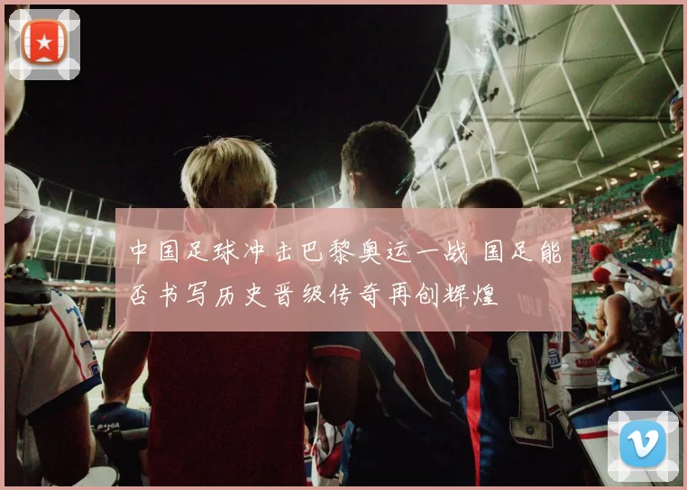 中国足球冲击巴黎奥运一战 国足能否书写历史晋级传奇再创辉煌