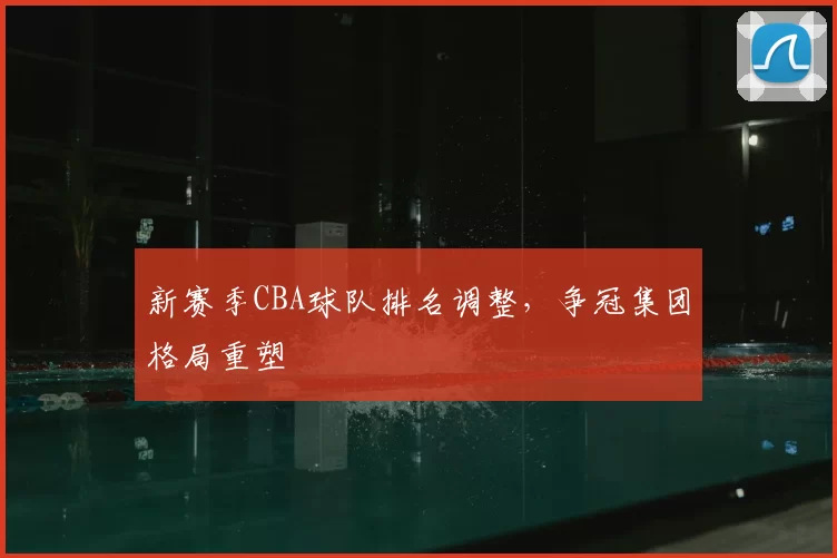 新赛季CBA球队排名调整，争冠集团格局重塑