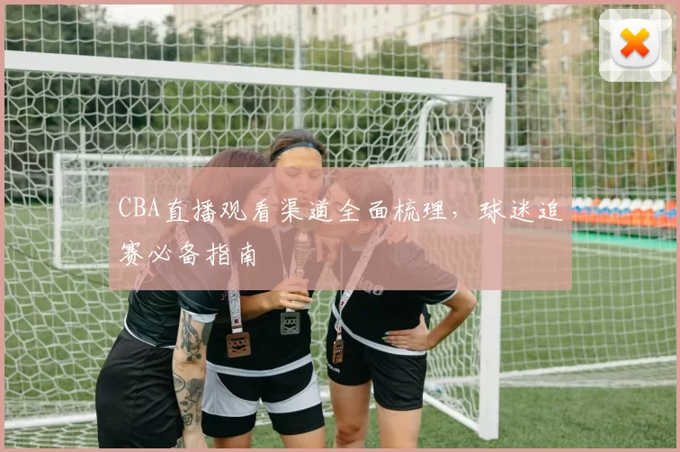 CBA直播观看渠道全面梳理,球迷追赛必备指南