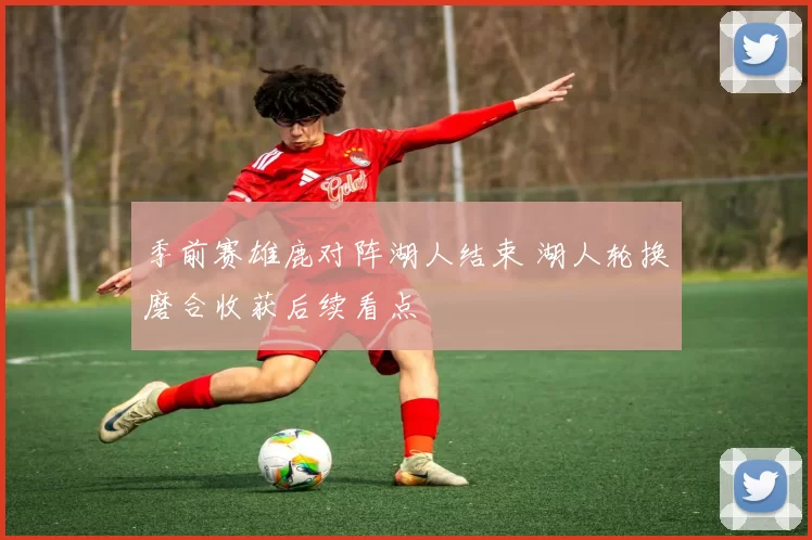 季前赛雄鹿对阵湖人结束 湖人轮换磨合收获后续看点