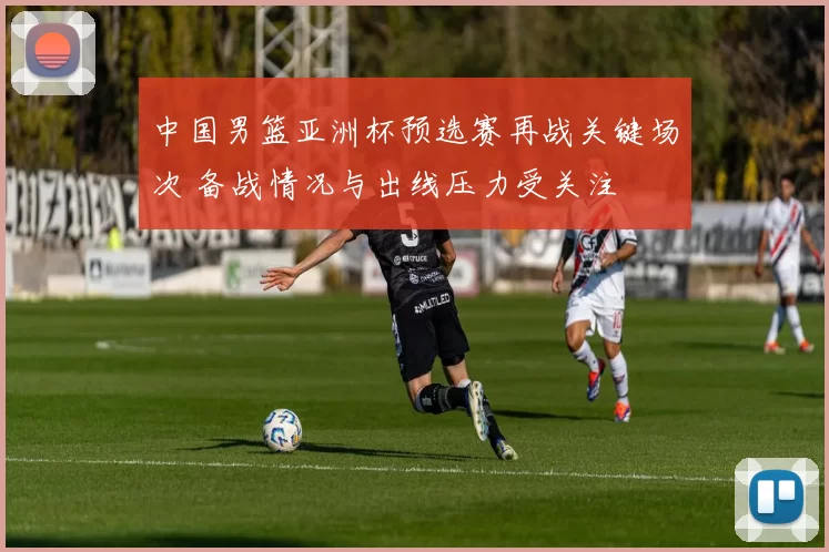 中国男篮亚洲杯预选赛再战关键场次 备战情况与出线压力受关注