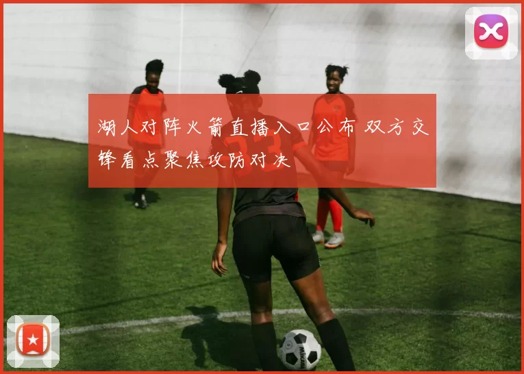 湖人对阵火箭直播入口公布 双方交锋看点聚焦攻防对决