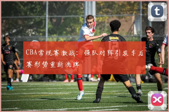 CBA常规赛激战：强队对阵引发季后赛形势重新洗牌