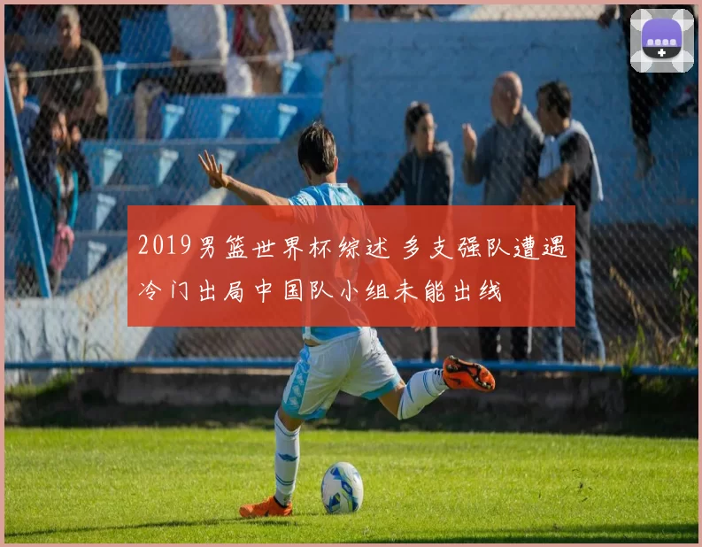 2019男篮世界杯综述 多支强队遭遇冷门出局中国队小组未能出线