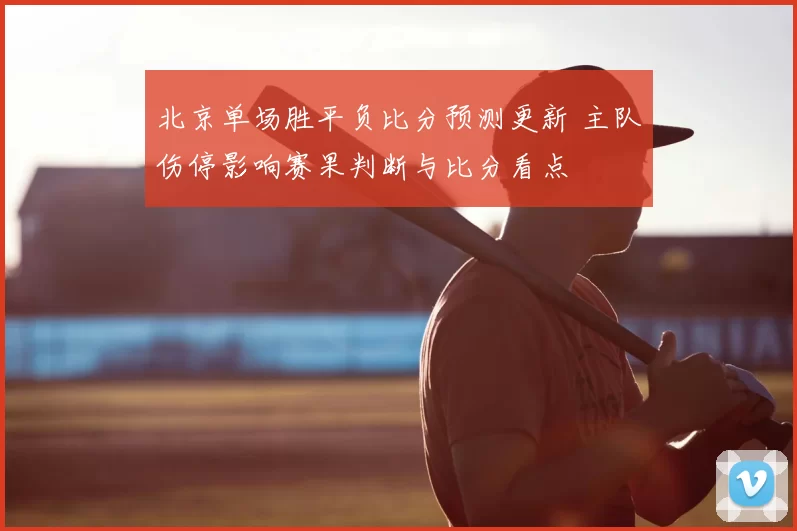 北京单场胜平负比分预测更新 主队伤停影响赛果判断与比分看点