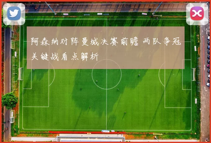 阿森纳对阵曼城决赛前瞻 两队争冠关键战看点解析