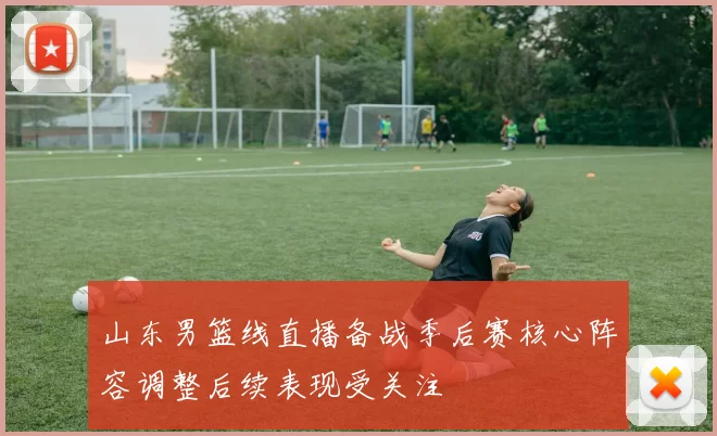 山东男篮线直播备战季后赛核心阵容调整后续表现受关注