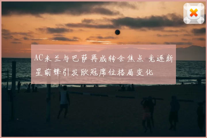 AC米兰与巴萨再成转会焦点 竞逐新星前锋引发欧冠席位格局变化