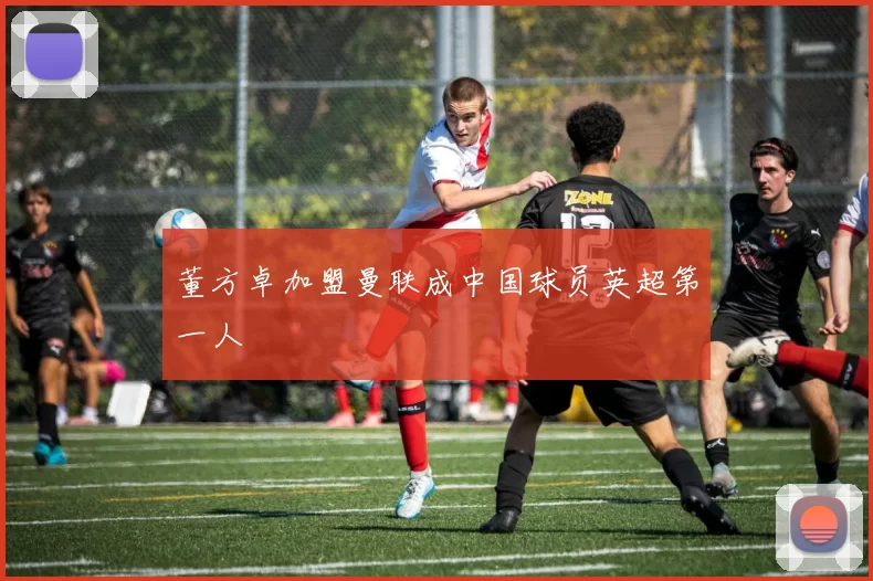 董方卓加盟曼联成中国球员英超第一人