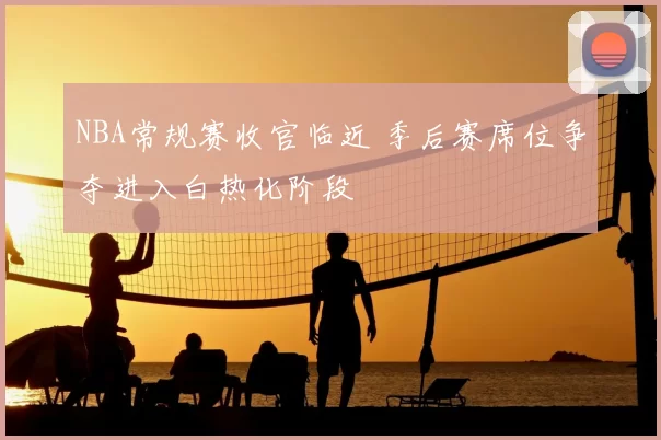 NBA常规赛收官临近 季后赛席位争夺进入白热化阶段