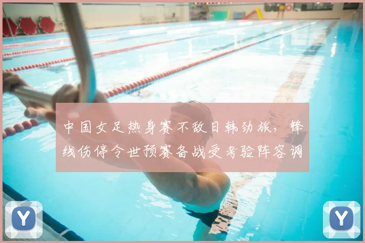 中国女足热身赛不敌日韩劲旅,锋线伤停令世预赛备战受考验阵容调整成疑