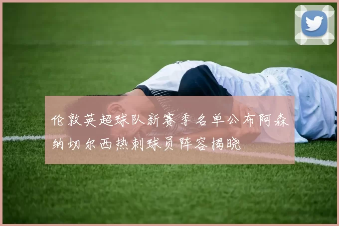 伦敦英超球队新赛季名单公布阿森纳切尔西热刺球员阵容揭晓