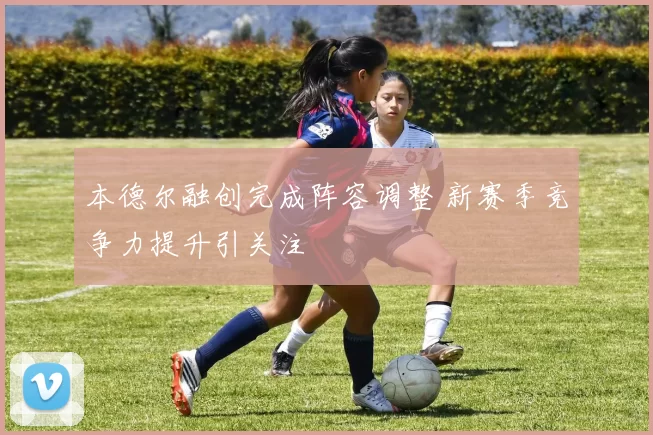 本德尔融创完成阵容调整 新赛季竞争力提升引关注