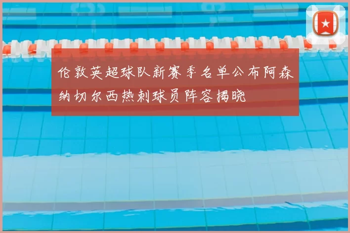 伦敦英超球队新赛季名单公布阿森纳切尔西热刺球员阵容揭晓