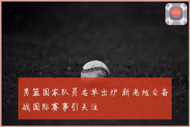 男篮国家队员名单出炉 新老结合备战国际赛事引关注