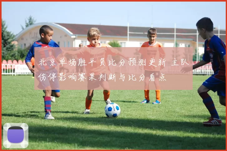 北京单场胜平负比分预测更新 主队伤停影响赛果判断与比分看点