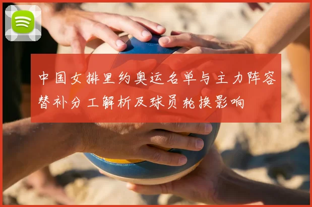 中国女排里约奥运名单与主力阵容替补分工解析及球员轮换影响