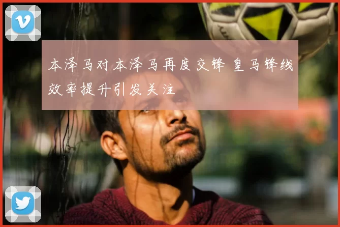 本泽马对本泽马再度交锋 皇马锋线效率提升引发关注