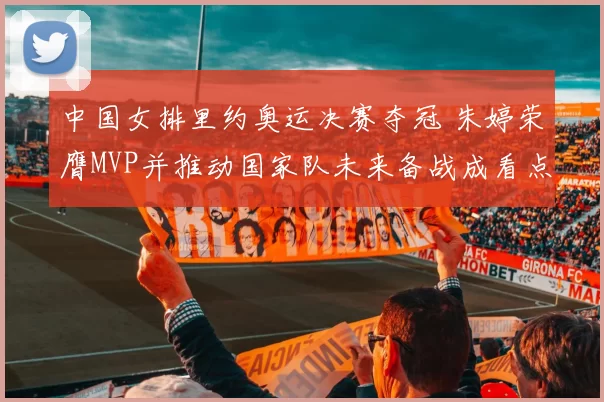 中国女排里约奥运决赛夺冠 朱婷荣膺MVP并推动国家队未来备战成看点