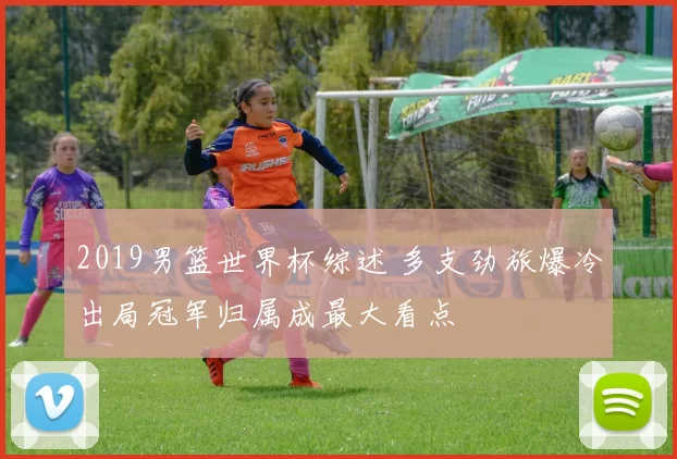 2019男篮世界杯综述 多支劲旅爆冷出局冠军归属成最大看点