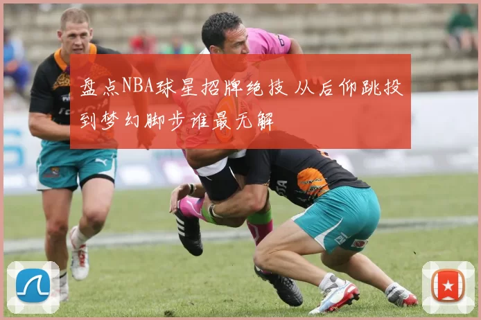 盘点NBA球星招牌绝技 从后仰跳投到梦幻脚步谁最无解