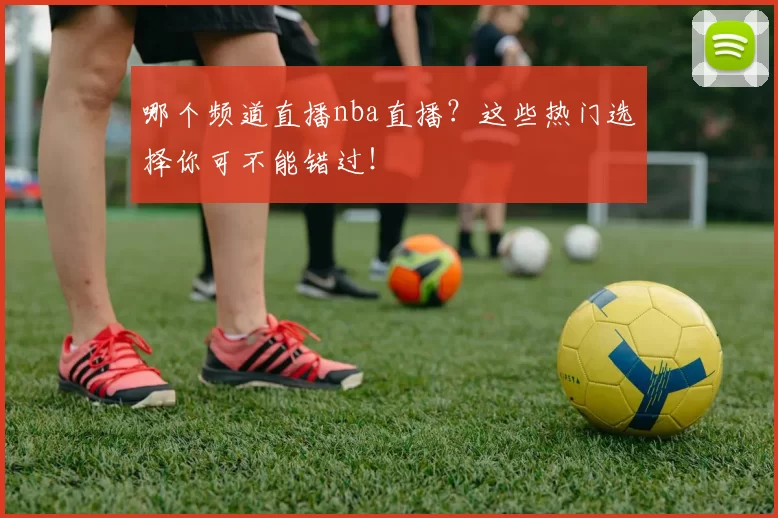 哪个频道直播nba直播？这些热门选择你可不能错过！