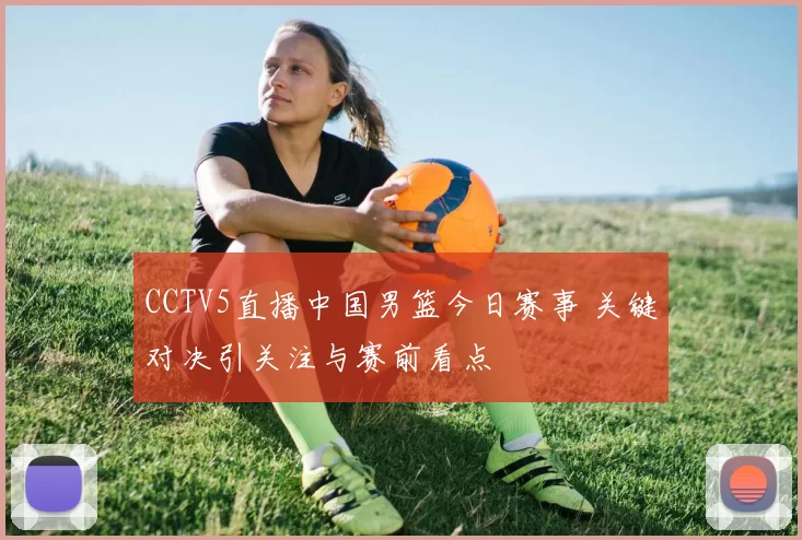 CCTV5直播中国男篮今日赛事 关键对决引关注与赛前看点
