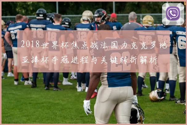 2018世界杯焦点战法国力克克罗地亚捧杯夺冠进程与关键转折解析