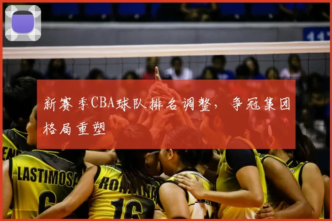 新赛季CBA球队排名调整，争冠集团格局重塑