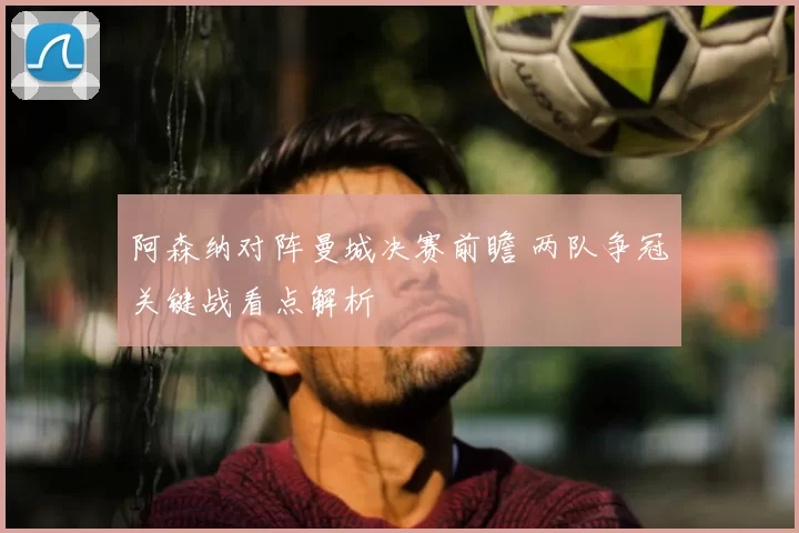 阿森纳对阵曼城决赛前瞻 两队争冠关键战看点解析