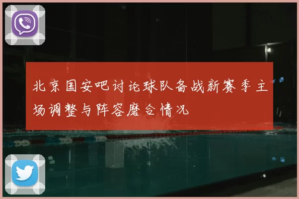北京国安吧讨论球队备战新赛季主场调整与阵容磨合情况