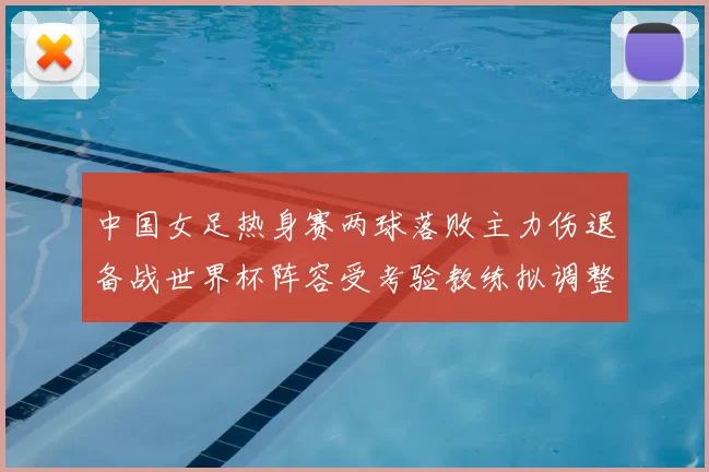中国女足热身赛两球落败主力伤退备战世界杯阵容受考验教练拟调整首发