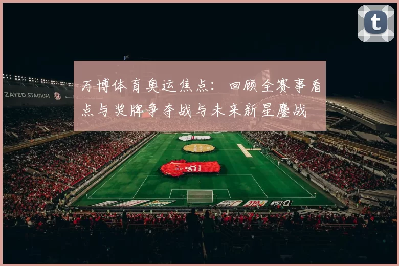 万博体育奥运焦点：回顾全赛事看点与奖牌争夺战与未来新星鏖战