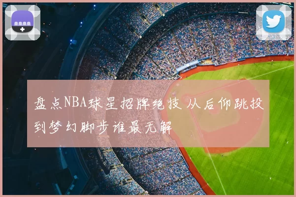 盘点NBA球星招牌绝技 从后仰跳投到梦幻脚步谁最无解
