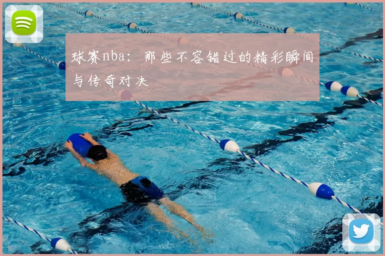 球赛nba：那些不容错过的精彩瞬间与传奇对决