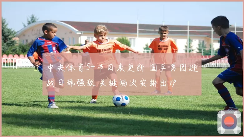 中央体育5+节目表更新 国乒男团迎战日韩强敌 关键场次安排出炉
